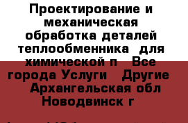 Проектирование и механическая обработка деталей теплообменника  для химической п - Все города Услуги » Другие   . Архангельская обл.,Новодвинск г.